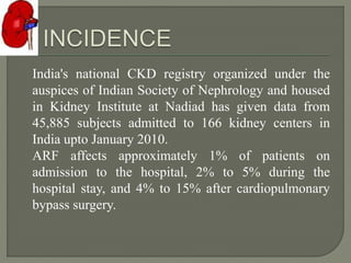 India's national CKD registry organized under the
auspices of Indian Society of Nephrology and housed
in Kidney Institute at Nadiad has given data from
45,885 subjects admitted to 166 kidney centers in
India upto January 2010.
ARF affects approximately 1% of patients on
admission to the hospital, 2% to 5% during the
hospital stay, and 4% to 15% after cardiopulmonary
bypass surgery.
 
