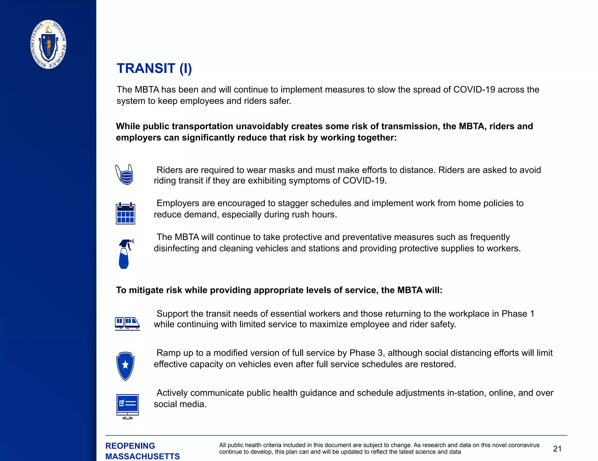 21
All public health criteria included in this document are subject to change. As research and data on this novel coronavirus
continue to develop, this plan can and will be updated to reflect the latest science and data
The MBTA has been and will continue to implement measures to slow the spread of COVID-19 across the
system to keep employees and riders safer.
 Support the transit needs of essential workers and those returning to the workplace in Phase 1
while continuing with limited service to maximize employee and rider safety.
 Ramp up to a modified version of full service by Phase 3, although social distancing efforts will limit
effective capacity on vehicles even after full service schedules are restored.
 Actively communicate public health guidance and schedule adjustments in-station, online, and over
social media.
While public transportation unavoidably creates some risk of transmission, the MBTA, riders and
employers can significantly reduce that risk by working together:
TRANSIT (I)
​ REOPENING
MASSACHUSETTS
To mitigate risk while providing appropriate levels of service, the MBTA will:
 Riders are required to wear masks and must make efforts to distance. Riders are asked to avoid
riding transit if they are exhibiting symptoms of COVID-19.
 Employers are encouraged to stagger schedules and implement work from home policies to
reduce demand, especially during rush hours.
 The MBTA will continue to take protective and preventative measures such as frequently
disinfecting and cleaning vehicles and stations and providing protective supplies to workers.
 