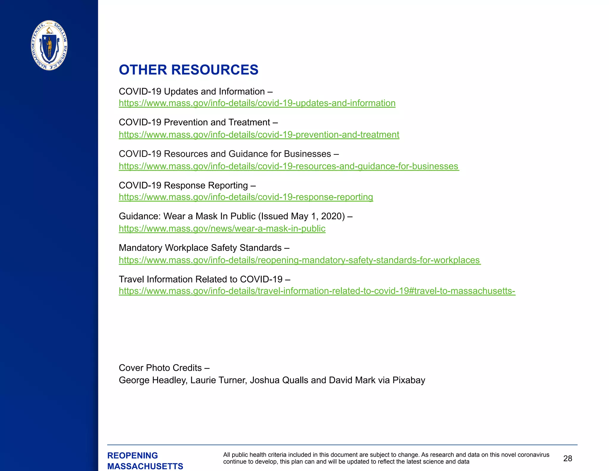 28
All public health criteria included in this document are subject to change. As research and data on this novel coronavirus
continue to develop, this plan can and will be updated to reflect the latest science and data
COVID-19 Updates and Information –
https://www.mass.gov/info-details/covid-19-updates-and-information
COVID-19 Prevention and Treatment –
https://www.mass.gov/info-details/covid-19-prevention-and-treatment
​ COVID-19 Resources and Guidance for Businesses –
https://www.mass.gov/info-details/covid-19-resources-and-guidance-for-businesses
​ COVID-19 Response Reporting –
https://www.mass.gov/info-details/covid-19-response-reporting
Guidance: Wear a Mask In Public (Issued May 1, 2020) –
https://www.mass.gov/news/wear-a-mask-in-public
Mandatory Workplace Safety Standards –
https://www.mass.gov/info-details/reopening-mandatory-safety-standards-for-workplaces
Travel Information Related to COVID-19 –
https://www.mass.gov/info-details/travel-information-related-to-covid-19#travel-to-massachusetts-
Cover Photo Credits –
George Headley, Laurie Turner, Joshua Qualls and David Mark via Pixabay
OTHER RESOURCES
​ REOPENING
MASSACHUSETTS
 