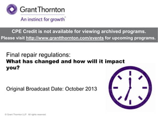 CPE Credit is not available for viewing archived programs.
Please visit http://www.grantthornton.com/events for upcoming programs.

Final repair regulations:

What has changed and how will it impact
you?

Original Broadcast Date: October 2013

© Grant Thornton LLP. All rights reserved.

 