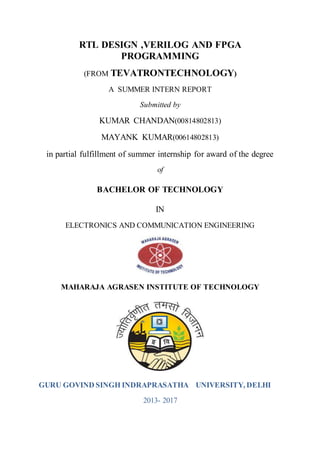 RTL DESIGN ,VERILOG AND FPGA
PROGRAMMING
(FROM TEVATRONTECHNOLOGY)
A SUMMER INTERN REPORT
Submitted by
KUMAR CHANDAN(00814802813)
MAYANK KUMAR(00614802813)
in partial fulfillment of summer internship for award of the degree
of
BACHELOR OF TECHNOLOGY
IN
ELECTRONICS AND COMMUNICATION ENGINEERING
MAHARAJA AGRASEN INSTITUTE OF TECHNOLOGY
GURU GOVIND SINGH INDRAPRASATHA UNIVERSITY, DELHI
2013- 2017
 