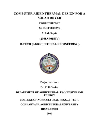 COMPUTER AIDED THERMAL DESIGN FOR A
           SOLAR DRYER
               PROJECT REPORT

               SUBMITTED BY:

                Achal Gupta
               (2005AE01BIV)
   B.TECH (AGRICULTURAL ENGINEERING)




               Project Advisor:
                Dr. Y. K. Yadav
 DEPARTMENT OF AGRICULTRAL, PROCESSING AND
                 ENERGY
   COLLEGE OF AGRICULTURAL ENGG. & TECH.
   CCS HARYANA AGRICULTURAL UNIVERSITY
                HISAR-125004
                     2009
 