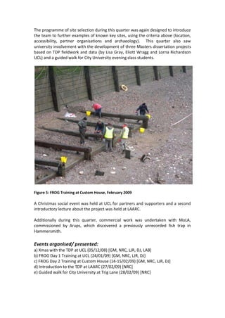 The programme of site selection during this quarter was again designed to introduce
the team to further examples of known key sites, using the criteria above (location,
accessibility, partner organisations and archaeology). This quarter also saw
university involvement with the development of three Masters dissertation projects
based on TDP fieldwork and data (by Lisa Gray, Eliott Wragg and Lorna Richardson
UCL) and a guided walk for City University evening class students.




Figure 5: FROG Training at Custom House, February 2009

A Christmas social event was held at UCL for partners and supporters and a second
introductory lecture about the project was held at LAARC.

Additionally during this quarter, commercial work was undertaken with MoLA,
commissioned by Arups, which discovered a previously unrecorded fish trap in
Hammersmith.

Events organised/ presented:
a) Xmas with the TDP at UCL (05/12/08) [GM, NRC, LJR, DJ, LAB]
b) FROG Day 1 Training at UCL (24/01/09) [GM, NRC, LJR, DJ]
c) FROG Day 2 Training at Custom House (14-15/02/09) [GM, NRC, LJR, DJ]
d) Introduction to the TDP at LAARC (27/02/09) [NRC]
e) Guided walk for City University at Trig Lane (28/02/09) [NRC]
 