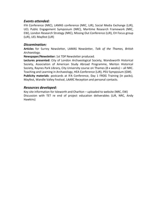 Events attended:
IFA Conference (NRC), LAMAS conference (NRC, LJR), Social Media Exchange (LJR),
UCL Public Engagement Symposium (NRC), Maritime Research Framework (NRC,
EW), London Research Strategy (NRC), Missing Out Conference (LJR), EH Focus group
(LJR), UEL Mayfest (LJR)

Dissemination:
Articles for Surrey Newsletter, LAMAS Newsletter, Talk of the Thames, British
Archaeology.
Newspaper/Newsletter: 1st TDP Newsletter produced.
Lectures presented: City of London Archaeological Society, Wandsworth Historical
Society, Association of American Study Abroad Programme, Merton Historical
Society, Raynes Park Library, City University course on Thames (8 x weeks) – all NRC.
Teaching and Learning in Archaeology, HEA Conference (LJR), PEU Symposium (GM).
Publicity materials: postcards at IFA Conference, Day 1 FROG Training (in packs),
Mayfest, Wandle Valley Festival, LAARC Reception and personal contacts.

Resources developed:
Key site information for Isleworth and Charlton – uploaded to website (NRC, EW)
Discussion with TET re end of project education deliverables (LJR, NRC, Andy
Hawkins)
 