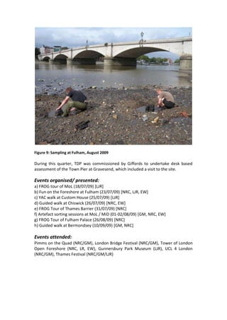 Figure 9: Sampling at Fulham, August 2009

During this quarter, TDP was commissioned by Giffords to undertake desk based
assessment of the Town Pier at Gravesend, which included a visit to the site.

Events organised/ presented:
a) FROG tour of MoL (18/07/09) [LJR]
b) Fun on the Foreshore at Fulham (23/07/09) [NRC, LJR, EW]
c) YAC walk at Custom House (25/07/09) [LJR]
d) Guided walk at Chiswick (26/07/09) [NRC, EW]
e) FROG Tour of Thames Barrier (31/07/09) [NRC]
f) Artefact sorting sessions at MoL / MiD (01-02/08/09) [GM, NRC, EW]
g) FROG Tour of Fulham Palace (26/08/09) [NRC]
h) Guided walk at Bermondsey (10/09/09) [GM, NRC]

Events attended:
Pimms on the Quad (NRC/GM), London Bridge Festival (NRC/GM), Tower of London
Open Foreshore (NRC, LR, EW), Gunnersbury Park Museum (LJR), UCL 4 London
(NRC/GM), Thames Festival (NRC/GM/LJR)
 
