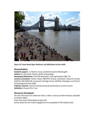 Figure 10: Tower Beach Open Weekend, July 2009 (photo by Dan Swift)

Dissemination:
Academic papers: 1 x Masters essay completed (Juanita MacDougall)
Articles for Talk of the Thames, British Archaeology
Newspaper/Newsletter: 2nd TDP Newsletter, Evening Standard, BBC, ITV
Lectures presented: Fulham Palace (NRC/Phil Emery), Greenwich Industrial Society
(LR/EW), MiD (NRC/LR), Greenwich Heritage Centre (LR/EW), Orpington and District
Archaeological Society (GM)
Publicity material: several hundred postcards distributed at summer events
Exhibition: Chiswick Pier Trust

Resources developed:
Key site information for Alderman Stairs, Fulham, Putney and Bermondsey uploaded
to website (NRC).
Team discussion of Riverpedia project (all)
Article about the UCL Public Engagement Unit uploaded to TDP website (LJR).
 