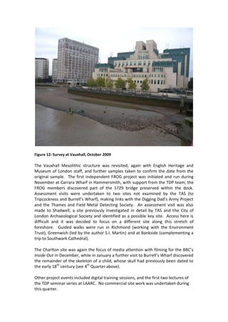 Figure 12: Survey at Vauxhall, October 2009

The Vauxhall Mesolithic structure was revisited, again with English Heritage and
Museum of London staff, and further samples taken to confirm the date from the
original sample. The first independent FROG project was initiated and run during
November at Carrara Wharf in Hammersmith, with support from the TDP team; the
FROG members discovered part of the 1729 bridge preserved within the dock.
Assessment visits were undertaken to two sites not examined by the TAS (to
Tripcockness and Burrell’s Wharf), making links with the Digging Dad’s Army Project
and the Thames and Field Metal Detecting Society. An assessment visit was also
made to Shadwell; a site previously investigated in detail by TAS and the City of
London Archaeological Society and identified as a possible key site. Access here is
difficult and it was decided to focus on a different site along this stretch of
foreshore. Guided walks were run in Richmond (working with the Environment
Trust), Greenwich (led by the author S.I. Martin) and at Bankside (complementing a
trip to Southwark Cathedral).

The Charlton site was again the focus of media attention with filming for the BBC’s
Inside Out in December, while in January a further visit to Burrell’s Wharf discovered
the remainder of the skeleton of a child, whose skull had previously been dated to
the early 18th century (see 4th Quarter above).

Other project events included digital training sessions, and the first two lectures of
the TDP seminar series at LAARC. No commercial site work was undertaken during
this quarter.
 