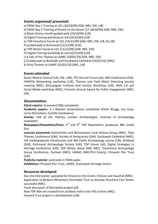 Events organised/ presented:
a) FROG Day 1 Training at UCL (10/10/09) [GM, NRC, EW, LJR]
b) FROG Day 2 Training at Strand on the Green (17-18/10/09) [GM, NRC, EW]
c) Black History month guided walk (19/10/09) [LJR]
d) Digital Training workshop at IoA (24/10/09) [LJR]
e) TDP Foreshore Forum at UCL (14/11/09) [GM, NRC, EW, LJR, SH, SB]
f) Guided walk in Richmond (21/11/09) [EW]
g) TDP Winter Social at UCL (11/12/09) [GM, NRC, EW]
h) Digital Training workshop at IoA (12/12/09) [LJR]
i) A Tale of the Thames at LAARC (18/01/10) [GM, NRC, EW]
j) Guided walk at Bankside and Southwark Cathedral (23/01/10) [NRC]
k) Dirty Thames at LAARC (25/01/10) [NRC, LJR]

Events attended:
Dover Marine Festival (LJR, EW, LAB), TEP Annual Forum (all), NAS Conference (EW),
HWMTA Networking workshop (LJR), Thames and Field Metal Detecting Society
meeting (NRC), Bishopsgate Institute Oral History Workshop (LJR), Web 2.0 and
Social Media workshop (NRC), Provosts Annual Award for Public Engagement (NRC,
LJR).

Dissemination:
Client reports: Gravesend DBA completed
Academic papers: 4 x Masters Dissertations completed (Eliott Wragg, Lisa Gray,
Lorna Richardson, Camille Czerkowicz)
Articles Talk of the Thames, London Archaeologist, Institute of Archaeology
newsletter.
Newspaper/Newsletter/Press: 3rd and 4th TDP Newsletters produced, BBC Inside
Out
Lectures presented: Rotherhithe and Bermondsey Local History Group (NRC), Tidal
Thames Conference (GM), Society of Antiquaries (GM), Southwark Cathedral (NRC),
IoA Undergraduate Introduction and MA Public Archaeology course (LJR), Birkbeck
(GM), Richmond Archaeology Society (LJR), TDP Forum (all), Digital Strategies in
Heritage Conference (LJR), TDP Winter Social (GM, NRC), Theoretical Archaeology
Group Conference, Durham (NRC), LAMAS (NRC/Phil Emery), Chiswick Pier Trust
(LJR).
Publicity material: postcards in FROG packs
Exhibitions: Chiswick Pier Trust, LAARC, Greenwich Heritage Centre

Resources developed:
Key site information uploaded for Strand-on-the-Green, Chelsea and Vauxhall (NRC).
Application to Barbara Whatmore Charitable Trust to develop foreshore Fact Sheets
successful (NRC).
Team discussion of Riverpedia project (all)
New TDP A4A set created from artefacts held in the TAS archive (NRC).
Howard Trust project in development (LJR)
 