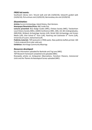 FROG led events:
Southwark Library visit / Brunel walk and talk (13/02/10), Isleworth guided walk
(14/02/10), PLA archives visit (13/03/10), Bermondsey site visit (21/03/10)

Dissemination:
Articles Current Archaeology, Island History, Past Horizons.
Newspaper/Newsletter/Press: BBC Inside Out
Lectures presented: Blue Badge Guides (NRC), Chelsea Society (NRC), Twickenham
Local History Society (NRC), LAMAS Conference (NRC, GM), UCL BA Undergraduates,
(NRC/EW), Birkbeck Archaeology Society (LJR), Bristol MA Archaeology and Screen
Media (LJR). Eliot School 6th form (LJR), Havering and Colchester 6th Forms (LJR),
University of Luzern, Switzerland (LJR)
Publicity materials: TDP postcards in FROG packs. New publicity leaflets printed. 100
T-shirts ordered (first order sold out).
Exhibition: Hermitage Community Moorings

Resources developed:
Key site information uploaded for Bankside and Trig Lane (NRC).
TDP Research Framework completed and uploaded (NRC).
Riverpedia articles on Antiquarian Observations, Foreshore Pioneers, Commercial
Units and the Thames Archaeological Survey uploaded (NRC).
 
