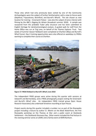 Those sites which had only previously been visited by one of the Community
Archaeologists were the subject of further familiarisation with a view to future work
(Deptford, Tripcockness, Brentford, and Burrell’s Wharf). The site chosen as next
location for training – Greenwich Palace – was also the subject of press interest with
filming by the BBC’s Digging for Britain (broadcast summer 2010). A sample was
recovered from the probable Tudor jetty structure and has been submitted to
English Heritage for dendrochonological analysis. A guided walk for staff from the
Home Office was run at Trig Lane, on behalf of the Thames Explorer Trust. Two
weeks of Summer Season fieldwork were completed at Charlton (May) and Burrell’s
Wharf (June). Day 2 training opportunities were also offered on weekdays to FROGs
wanting to complete their course at Charlton.




Figure 17: FROG fieldwork at Burrell’s Wharf, June 2010

The independent FROG groups were active during this quarter with sessions at
Isleworth and Bermondsey, and a FROG photography project visiting the Greenwich
and Burrell’s Wharf sites. An independent FROG trained group (Syon House
Research Associates) also undertook foreshore recording at Syon House.

Project events during this quarter included a number run as part of the Riverpedia
project including a lecture by author S.I. Martin on the Black Waterfront, the first
Riverpedia workshop on the Thames at War and a public event at Docklands
Settlement – the Docklands Discovery Day. Other events included the final lecture in
the evening seminar series at LAARC and a family event at RSPB Rainham.
 