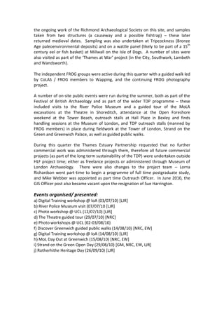 the ongoing work of the Richmond Archaeological Society on this site, and samples
taken from two structures (a causeway and a possible fishtrap) – these later
returned medieval dates. Sampling was also undertaken at Tripcockness (Bronze
Age paleoenvironmental deposits) and on a wattle panel (likely to be part of a 15th
century eel or fish basket) at Millwall on the Isle of Dogs. A number of sites were
also visited as part of the ‘Thames at War’ project (in the City, Southwark, Lambeth
and Wandsworth).

The independent FROG groups were active during this quarter with a guided walk led
by CoLAS / FROG members to Wapping, and the continuing FROG photography
project.

A number of on-site public events were run during the summer, both as part of the
Festival of British Archaeology and as part of the wider TDP programme – these
included visits to the River Police Museum and a guided tour of the MoLA
excavations at the Theatre in Shoreditch, attendance at the Open Foreshore
weekend at the Tower Beach, outreach stalls at Hall Place in Bexley and finds
handling sessions at the Museum of London, and TDP outreach stalls (manned by
FROG members) in place during fieldwork at the Tower of London, Strand on the
Green and Greenwich Palace, as well as guided public walks.

During this quarter the Thames Estuary Partnership requested that no further
commercial work was administered through them, therefore all future commercial
projects (as part of the long term sustainability of the TDP) were undertaken outside
HLF project time; either as freelance projects or administered through Museum of
London Archaeology. There were also changes to the project team – Lorna
Richardson went part-time to begin a programme of full time postgraduate study,
and Mike Webber was appointed as part time Outreach Officer. In June 2010, the
GIS Officer post also became vacant upon the resignation of Sue Harrington.

Events organised/ presented:
a) Digital Training workshop @ IoA (03/07/10) [LJR]
b) River Police Museum visit (07/07/10 [LJR]
c) Photo workshop @ UCL (12/07/10) [LJR]
d) The Theatre guided tour (29/07/10) [NRC]
e) Photo workshops @ UCL (02-03/08/10)
f) Discover Greenwich guided public walks (14/08/10) [NRC, EW]
g) Digital Training workshop @ IoA (14/08/10) [LJR]
h) MoL Day Out at Greenwich (15/08/10) [NRC, EW]
i) Strand on the Green Open Day (29/08/10) [GM, NRC, EW, LJR]
j) Rotherhithe Heritage Day (26/09/10) [LJR]
 