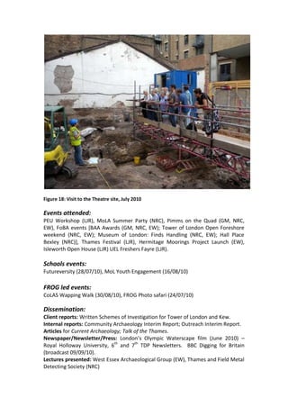 Figure 18: Visit to the Theatre site, July 2010

Events attended:
PEU Workshop (LJR), MoLA Summer Party (NRC), Pimms on the Quad (GM, NRC,
EW), FoBA events [BAA Awards (GM, NRC, EW); Tower of London Open Foreshore
weekend (NRC, EW); Museum of London: Finds Handling (NRC, EW); Hall Place
Bexley (NRC)], Thames Festival (LJR), Hermitage Moorings Project Launch (EW),
Isleworth Open House (LJR) UEL Freshers Fayre (LJR).

Schools events:
Futureversity (28/07/10), MoL Youth Engagement (16/08/10)

FROG led events:
CoLAS Wapping Walk (30/08/10), FROG Photo safari (24/07/10)

Dissemination:
Client reports: Written Schemes of Investigation for Tower of London and Kew.
Internal reports: Community Archaeology Interim Report; Outreach Interim Report.
Articles for Current Archaeology; Talk of the Thames.
Newspaper/Newsletter/Press: London’s Olympic Waterscape film (June 2010) –
Royal Holloway University, 6th and 7th TDP Newsletters. BBC Digging for Britain
(broadcast 09/09/10).
Lectures presented: West Essex Archaeological Group (EW), Thames and Field Metal
Detecting Society (NRC)
 