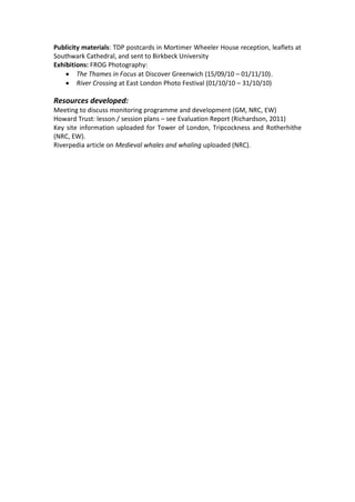 Publicity materials: TDP postcards in Mortimer Wheeler House reception, leaflets at
Southwark Cathedral, and sent to Birkbeck University
Exhibitions: FROG Photography:
     The Thames in Focus at Discover Greenwich (15/09/10 – 01/11/10).
     River Crossing at East London Photo Festival (01/10/10 – 31/10/10)

Resources developed:
Meeting to discuss monitoring programme and development (GM, NRC, EW)
Howard Trust: lesson / session plans – see Evaluation Report (Richardson, 2011)
Key site information uploaded for Tower of London, Tripcockness and Rotherhithe
(NRC, EW).
Riverpedia article on Medieval whales and whaling uploaded (NRC).
 
