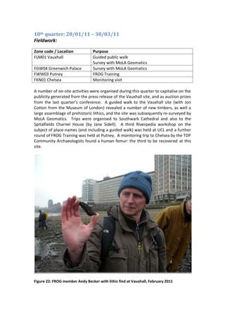 10th quarter: 20/01/11 – 30/03/11
Fieldwork:

Zone code / Location             Purpose
FLM01 Vauxhall                   Guided public walk
                                 Survey with MoLA Geomatics
FGW04 Greenwich Palace           Survey with MoLA Geomatics
FWW03 Putney                     FROG Training
FKN01 Chelsea                    Monitoring visit

A number of on-site activities were organised during this quarter to capitalise on the
publicity generated from the press release of the Vauxhall site, and as auction prizes
from the last quarter’s conference. A guided walk to the Vauxhall site (with Jon
Cotton from the Museum of London) revealed a number of new timbers, as well a
large assemblage of prehistoric lithics, and the site was subsequently re-surveyed by
MoLA Geomatics. Trips were organised to Southwark Cathedral and also to the
Spitalfields Charnel House (by Jane Sidell). A third Riverpedia workshop on the
subject of place-names (and including a guided walk) was held at UCL and a further
round of FROG Training was held at Putney. A monitoring trip to Chelsea by the TDP
Community Archaeologists found a human femur: the third to be recovered at this
site.




Figure 22: FROG member Andy Becker with lithic find at Vauxhall, February 2011
 