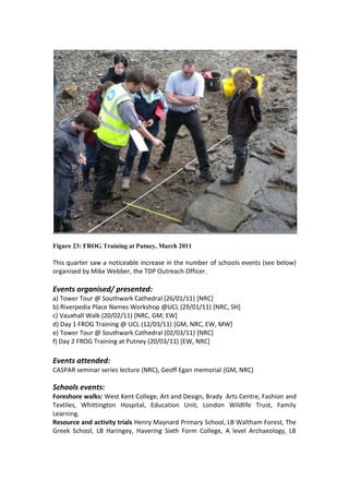 Figure 23: FROG Training at Putney, March 2011

This quarter saw a noticeable increase in the number of schools events (see below)
organised by Mike Webber, the TDP Outreach Officer.

Events organised/ presented:
a) Tower Tour @ Southwark Cathedral (26/01/11) [NRC]
b) Riverpedia Place Names Workshop @UCL (29/01/11) [NRC, SH]
c) Vauxhall Walk (20/02/11) [NRC, GM, EW]
d) Day 1 FROG Training @ UCL (12/03/11) [GM, NRC, EW, MW]
e) Tower Tour @ Southwark Cathedral (02/03/11) [NRC]
f) Day 2 FROG Training at Putney (20/03/11) [EW, NRC]

Events attended:
CASPAR seminar series lecture (NRC), Geoff Egan memorial (GM, NRC)

Schools events:
Foreshore walks: West Kent College, Art and Design, Brady Arts Centre, Fashion and
Textiles, Whittington Hospital, Education Unit, London Wildlife Trust, Family
Learning.
Resource and activity trials Henry Maynard Primary School, LB Waltham Forest, The
Greek School, LB Haringey, Havering Sixth Form College, A level Archaeology, LB
 