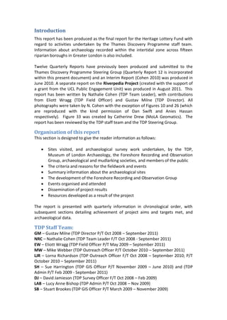 Introduction
This report has been produced as the final report for the Heritage Lottery Fund with
regard to activities undertaken by the Thames Discovery Programme staff team.
Information about archaeology recorded within the intertidal zone across fifteen
riparian boroughs in Greater London is also included.

Twelve Quarterly Reports have previously been produced and submitted to the
Thames Discovery Programme Steering Group (Quarterly Report 12 is incorporated
within this present document) and an Interim Report (Cohen 2010) was produced in
June 2010. A separate report on the Riverpedia Project (created with the support of
a grant from the UCL Public Engagement Unit) was produced in August 2011. This
report has been written by Nathalie Cohen (TDP Team Leader), with contributions
from Eliott Wragg (TDP Field Officer) and Gustav Milne (TDP Director). All
photographs were taken by N. Cohen with the exception of Figures 10 and 26 (which
are reproduced with the kind permission of Dan Swift and Anies Hassan
respectively). Figure 33 was created by Catherine Drew (MoLA Geomatics). The
report has been reviewed by the TDP staff team and the TDP Steering Group.

Organisation of this report
This section is designed to give the reader information as follows:

      Sites visited, and archaeological survey work undertaken, by the TDP,
       Museum of London Archaeology, the Foreshore Recording and Observation
       Group, archaeological and mudlarking societies, and members of the public
      The criteria and reasons for the fieldwork and events
      Summary information about the archaeological sites
      The development of the Foreshore Recording and Observation Group
      Events organised and attended
      Dissemination of project results
      Resources developed as a result of the project

The report is presented with quarterly information in chronological order, with
subsequent sections detailing achievement of project aims and targets met, and
archaeological data.

TDP Staff Team:
GM – Gustav Milne (TDP Director P/T Oct 2008 – September 2011)
NRC – Nathalie Cohen (TDP Team Leader F/T Oct 2008 - September 2011)
EW – Eliott Wragg (TDP Field Officer P/T May 2009 – September 2011)
MW – Mike Webber (TDP Outreach Officer P/T October 2010 – September 2011)
LJR – Lorna Richardson (TDP Outreach Officer F/T Oct 2008 – September 2010; P/T
October 2010 – September 2011)
SH – Sue Harrington (TDP GIS Officer P/T November 2009 – June 2010) and (TDP
Admin P/T Feb 2009 - September 2011)
DJ – David Jamieson (TDP Survey Officer F/T Oct 2008 – Feb 2009)
LAB – Lucy Anne Bishop (TDP Admin P/T Oct 2008 – Nov 2009)
SB – Stuart Brookes (TDP GIS Officer P/T March 2009 – November 2009)
 