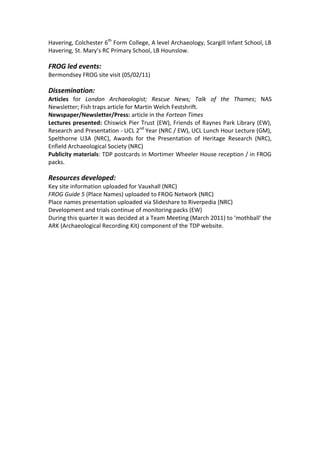 Havering, Colchester 6th Form College, A level Archaeology, Scargill Infant School, LB
Havering, St. Mary’s RC Primary School, LB Hounslow.

FROG led events:
Bermondsey FROG site visit (05/02/11)

Dissemination:
Articles for London Archaeologist; Rescue News; Talk of the Thames; NAS
Newsletter; Fish traps article for Martin Welch Festshrift.
Newspaper/Newsletter/Press: article in the Fortean Times
Lectures presented: Chiswick Pier Trust (EW), Friends of Raynes Park Library (EW),
Research and Presentation - UCL 2nd Year (NRC / EW), UCL Lunch Hour Lecture (GM),
Spelthorne U3A (NRC), Awards for the Presentation of Heritage Research (NRC),
Enfield Archaeological Society (NRC)
Publicity materials: TDP postcards in Mortimer Wheeler House reception / in FROG
packs.

Resources developed:
Key site information uploaded for Vauxhall (NRC)
FROG Guide 5 (Place Names) uploaded to FROG Network (NRC)
Place names presentation uploaded via Slideshare to Riverpedia (NRC)
Development and trials continue of monitoring packs (EW)
During this quarter it was decided at a Team Meeting (March 2011) to ‘mothball’ the
ARK (Archaeological Recording Kit) component of the TDP website.
 