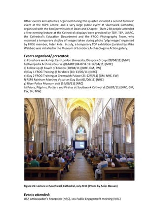 Other events and activities organised during this quarter included a second families’
event at the RSPB Centre, and a very large public event at Southwark Cathedral,
organised with the kind permission of Dean and Chapter. Over 230 people attended
a free evening lecture at the Cathedral; displays were provided by TDP, TEP, LAARC,
the Cathedral’s Education Department and the FROG Photography Team, who
mounted a temporary display of images taken during photo ‘pilgrimages’ organised
by FROG member, Peter Kyte. In July, a temporary TDP exhibition (curated by Mike
Webber) was installed in the Museum of London’s Archaeology in Action gallery.

Events organised/ presented:
a) Foreshore workshop, East London University, Diaspora Group (08/04/11) [MW]
b) Riverpedia Archives Course @LAARC (04-07 & 12-14/04/11) [NRC]
c) Follow up @ Tower of London (20/04/11) [NRC, GM, EW]
d) Day 1 FROG Training @ Birkbeck (10+13/05/11) [NRC]
e) Day 2 FROG Training at Greenwich Palace (21-22/5/11) [GM, NRC, EW]
f) RSPB Rainham Marshes Victorian Day Out (01/06/11) [NRC]
g) River Police Museum visit (16/06/11) [NRC]
h) Priors, Pilgrims, Potters and Pirates at Southwark Cathedral (06/07/11) [NRC, GM,
EW, SH, MW]




Figure 26: Lecture at Southwark Cathedral, July 2011 (Photo by Anies Hassan)


Events attended:
USA Ambassador’s Reception (NRC), IoA Public Engagement meeting (NRC)
 