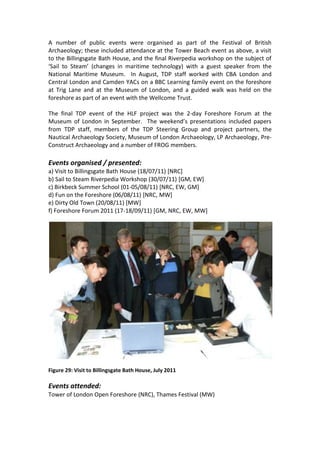 A number of public events were organised as part of the Festival of British
Archaeology; these included attendance at the Tower Beach event as above, a visit
to the Billingsgate Bath House, and the final Riverpedia workshop on the subject of
‘Sail to Steam’ (changes in maritime technology) with a guest speaker from the
National Maritime Museum. In August, TDP staff worked with CBA London and
Central London and Camden YACs on a BBC Learning family event on the foreshore
at Trig Lane and at the Museum of London, and a guided walk was held on the
foreshore as part of an event with the Wellcome Trust.

The final TDP event of the HLF project was the 2-day Foreshore Forum at the
Museum of London in September. The weekend’s presentations included papers
from TDP staff, members of the TDP Steering Group and project partners, the
Nautical Archaeology Society, Museum of London Archaeology, LP Archaeology, Pre-
Construct Archaeology and a number of FROG members.

Events organised / presented:
a) Visit to Billingsgate Bath House (18/07/11) [NRC]
b) Sail to Steam Riverpedia Workshop (30/07/11) [GM, EW]
c) Birkbeck Summer School (01-05/08/11) [NRC, EW, GM]
d) Fun on the Foreshore (06/08/11) [NRC, MW]
e) Dirty Old Town (20/08/11) [MW]
f) Foreshore Forum 2011 (17-18/09/11) [GM, NRC, EW, MW]




Figure 29: Visit to Billingsgate Bath House, July 2011

Events attended:
Tower of London Open Foreshore (NRC), Thames Festival (MW)
 