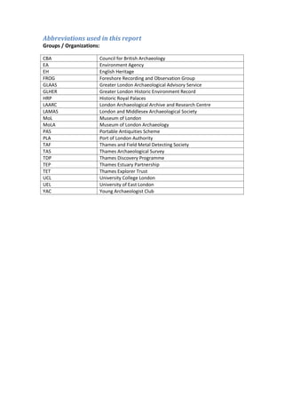 Abbreviations used in this report
Groups / Organizations:

CBA                   Council for British Archaeology
EA                    Environment Agency
EH                    English Heritage
FROG                  Foreshore Recording and Observation Group
GLAAS                 Greater London Archaeological Advisory Service
GLHER                 Greater London Historic Environment Record
HRP                   Historic Royal Palaces
LAARC                 London Archaeological Archive and Research Centre
LAMAS                 London and Middlesex Archaeological Society
MoL                   Museum of London
MoLA                  Museum of London Archaeology
PAS                   Portable Antiquities Scheme
PLA                   Port of London Authority
TAF                   Thames and Field Metal Detecting Society
TAS                   Thames Archaeological Survey
TDP                   Thames Discovery Programme
TEP                   Thames Estuary Partnership
TET                   Thames Explorer Trust
UCL                   University College London
UEL                   University of East London
YAC                   Young Archaeologist Club
 