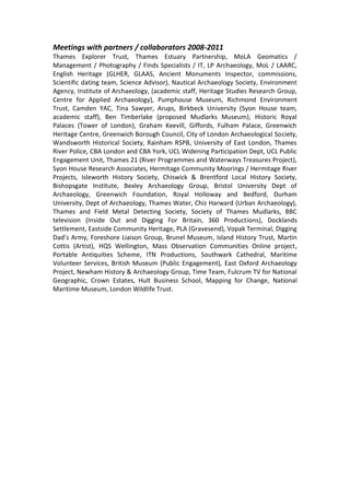Meetings with partners / collaborators 2008-2011
Thames Explorer Trust, Thames Estuary Partnership, MoLA Geomatics /
Management / Photography / Finds Specialists / IT, LP Archaeology, MoL / LAARC,
English Heritage (GLHER, GLAAS, Ancient Monuments Inspector, commissions,
Scientific dating team, Science Advisor), Nautical Archaeology Society, Environment
Agency, Institute of Archaeology, (academic staff, Heritage Studies Research Group,
Centre for Applied Archaeology), Pumphouse Museum, Richmond Environment
Trust, Camden YAC, Tina Sawyer, Arups, Birkbeck University (Syon House team,
academic staff), Ben Timberlake (proposed Mudlarks Museum), Historic Royal
Palaces (Tower of London), Graham Keevill, Giffords, Fulham Palace, Greenwich
Heritage Centre, Greenwich Borough Council, City of London Archaeological Society,
Wandsworth Historical Society, Rainham RSPB, University of East London, Thames
River Police, CBA London and CBA York, UCL Widening Participation Dept, UCL Public
Engagement Unit, Thames 21 (River Programmes and Waterways Treasures Project),
Syon House Research Associates, Hermitage Community Moorings / Hermitage River
Projects, Isleworth History Society, Chiswick & Brentford Local History Society,
Bishopsgate Institute, Bexley Archaeology Group, Bristol University Dept of
Archaeology, Greenwich Foundation, Royal Holloway and Bedford, Durham
University, Dept of Archaeology, Thames Water, Chiz Harward (Urban Archaeology),
Thames and Field Metal Detecting Society, Society of Thames Mudlarks, BBC
television (Inside Out and Digging For Britain, 360 Productions), Docklands
Settlement, Eastside Community Heritage, PLA (Gravesend), Vopak Terminal, Digging
Dad’s Army, Foreshore Liaison Group, Brunel Museum, Island History Trust, Martin
Cottis (Artist), HQS Wellington, Mass Observation Communities Online project,
Portable Antiquities Scheme, ITN Productions, Southwark Cathedral, Maritime
Volunteer Services, British Museum (Public Engagement), East Oxford Archaeology
Project, Newham History & Archaeology Group, Time Team, Fulcrum TV for National
Geographic, Crown Estates, Hult Business School, Mapping for Change, National
Maritime Museum, London Wildlife Trust.
 