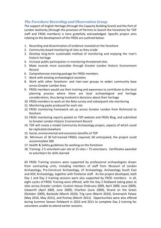 The Foreshore Recording and Observation Group
The support of English Heritage (through the Capacity Building Grant) and the Port of
London Authority (through the provision of Permits to Search the Foreshore for TDP
staff and FROG members) is here gratefully acknowledged. Specific project aims
relating to the development of the FROG are outlined below:

1. Recording and dissemination of evidence revealed on the foreshore
2. Community-based monitoring of sites as they erode
3. Develop long-term sustainable method of monitoring and enjoying the river's
    historic heritage
4. Increase public participation in monitoring threatened sites
5. Make records more accessible through Greater London Historic Environment
    Record
6. Comprehensive training package for FROG members
7. Work with existing archaeological societies
8. Work with other foreshore- and river-user groups to widen community base
    across Greater London Area
9. FROG members would use their training and awareness to contribute to the local
    planning process where there are local archaeological and heritage
    considerations, thus being involved in decisions about their heritage
10. FROG members to work on the Beta survey and subsequent site monitoring
11. Monitoring packs produced for each site
12. FROG monitoring framework set up across Greater London from Richmond to
    Rainham
13. FROG monitoring reports posted on TDP website and FROG Blog, and submitted
    to Greater London Historic Environment Record
14. TDP will create a model Community Archaeology project, aspects of which could
    be replicated elsewhere
15. Social, environmental and economic benefits of TDP
16. Minimum of 30 full-trained FROGs required; 60 anticipated; the project could
    accommodate 300
17. Health & Safety guidelines for working on the foreshore
18. Training: 2-5 volunteers per site at 15 sites = 75 volunteers. Certificates awarded
    to volunteers for skills learned

All FROG Training sessions were supported by professional archaeologists drawn
from contracting units, including members of staff from Museum of London
Archaeology, Pre-Construct Archaeology, LP Archaeology, Archaeology South East
and AOC Archaeology, together with freelance staff. As the project developed, both
Day 1 and Day 2 training sessions were also supported by FROG members. In all,
eight cycles of FROG Training were offered, with the Day 2 fieldwork taking place at
sites across Greater London: Custom House (February 2009, April 2009, June 2009),
Isleworth (April 2009, June 2009), Charlton (June 2009), Strand on the Green
(October 2009), Bankside (March 2010), Trig Lane (March 2010), Greenwich Palace
(May 2010, May 2011), and Putney (March 2011). Opportunities were also offered
during Summer Season fieldwork in 2010 and 2011 to complete Day 2 training for
volunteers unable to attend earlier sessions.
 
