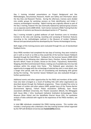 Day 1 training included presentations on Project Background and Site
Methodologies, Documentary Research, Health and Safety and information about
the Key Sites and Research Themes. During the afternoon, trainees were divided
into smaller groups for workshop sessions on finds identification and timber /
masonry archaeological recording. Digital training was originally offered as part of
the Day 1 training, however this was eventually replaced by optional group sessions
run as separate events (2009-2010). Each trainee received a FROG Training Pack (for
description of contents see Resources developed section in 2nd Quarter).

Day 2 training included a guided walkover of each foreshore zone to introduce
trainees to the sites and cleaning, recording and surveying of foreshore features
according to the methodologies outlined in the Museum of London Fieldwork
Manual and specialised proformas developed by the Thames Archaeological Survey.

Both stages of the training process were evaluated through the use of standardised
feedback forms.

Once FROG members had completed the two days of training, they were invited to
join in with as much or as little as they would like of the Summer Season fieldwork
(booked through the Field Officer). Fieldwork for the Summer Seasons (2009-2011)
was offered at the following sites: Alderman Stairs, Charlton, Putney, Bermondsey,
Burrell’s Wharf, Tower of London, Strand on the Green, Tripcockness, Rotherhithe,
Wapping, Brentford and Greenwich Palace; making use of available day time low tide
windows within the project time frame. This fieldwork gave volunteers the
opportunity to engage with the archaeology of selected key sites in more detail, over
a longer time period, with the aim of consolidating and developing skills gained
during the training. The Summer Season fieldwork was also evaluated through a
further questionnaire.

Additional events and other opportunities for the FROG and members of the public
have also been arranged as a result of building links with other organisations (as
described above) through the fieldwork programme. These included free entry to
the Tower of London and other palaces (HRP), guided tours of the Thames Barrier
(Environment Agency), Fulham Palace excavations (Giffords), Syon House
excavations (Birkbeck University), the Theatre excavation (MoLA), the Billingsgate
bath house (MoL / UCL), Southwark Cathedral (Cathedral Archaeologist), Police
Museum (River Police) and the Spitalfields Charnel House (EH). For qualitative
analysis of data collected with regard to the experience of the FROG members, see
Bell 2011.

In total 331 individuals completed the FROG training process. This number also
includes a small group who undertook a five day training Summer School organised
by the TDP with Birkbeck University (see Sustainability below).
 