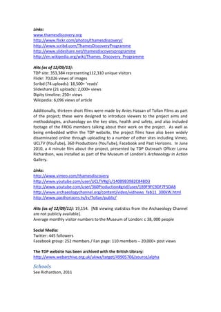 Links:
www.thamesdiscovery.org
http://www.flickr.com/photos/thamesdiscovery/
http://www.scribd.com/ThamesDiscoveryProgramme
http://www.slideshare.net/thamesdiscoveryprogramme
http://en.wikipedia.org/wiki/Thames_Discovery_Programme

Hits (as of 12/09/11):
TDP site: 353,384 representing112,310 unique visitors
Flickr: 70,026 views of images
Scribd (74 uploads): 18,500+ ‘reads’
Slideshare (21 uploads): 2,000+ views
Dipity timeline: 250+ views
Wikipedia: 6,096 views of article

Additionally, thirteen short films were made by Anies Hassan of Tollan Films as part
of the project; these were designed to introduce viewers to the project aims and
methodologies, archaeology on the key sites, health and safety, and also included
footage of the FROG members talking about their work on the project. As well as
being embedded within the TDP website, the project films have also been widely
disseminated online through uploading to a number of other sites including Vimeo,
UCLTV (YouTube), 360 Productions (YouTube), Facebook and Past Horizons. In June
2010, a 4 minute film about the project, presented by TDP Outreach Officer Lorna
Richardson, was installed as part of the Museum of London’s Archaeology in Action
Gallery.

Links:
http://www.vimeo.com/thamesdiscovery
http://www.youtube.com/user/UCLTV#g/c/14089B3982C84BD3
http://www.youtube.com/user/360Production#grid/user/1B9F9FC9DF7F5DA8
http://www.archaeologychannel.org/content/video/vidnews_feb11_300kW.html
http://www.pasthorizons.tv/tv/Tollan/public/

Hits (as of 12/09/11): 19,154. [NB viewing statistics from the Archaeology Channel
are not publicly available].
Average monthly visitor numbers to the Museum of London: c 38, 000 people

Social Media:
Twitter: 445 followers
Facebook group: 252 members / Fan page: 110 members – 20,000+ post views

The TDP website has been archived with the British Library:
http://www.webarchive.org.uk/ukwa/target/49905706/source/alpha

Schools
See Richardson, 2011
 