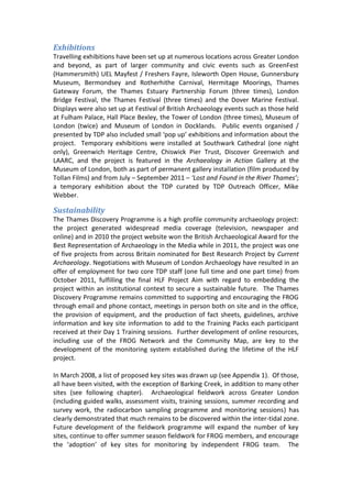 Exhibitions
Travelling exhibitions have been set up at numerous locations across Greater London
and beyond, as part of larger community and civic events such as GreenFest
(Hammersmith) UEL Mayfest / Freshers Fayre, Isleworth Open House, Gunnersbury
Museum, Bermondsey and Rotherhithe Carnival, Hermitage Moorings, Thames
Gateway Forum, the Thames Estuary Partnership Forum (three times), London
Bridge Festival, the Thames Festival (three times) and the Dover Marine Festival.
Displays were also set up at Festival of British Archaeology events such as those held
at Fulham Palace, Hall Place Bexley, the Tower of London (three times), Museum of
London (twice) and Museum of London in Docklands. Public events organised /
presented by TDP also included small ‘pop up’ exhibitions and information about the
project. Temporary exhibitions were installed at Southwark Cathedral (one night
only), Greenwich Heritage Centre, Chiswick Pier Trust, Discover Greenwich and
LAARC, and the project is featured in the Archaeology in Action Gallery at the
Museum of London, both as part of permanent gallery installation (film produced by
Tollan Films) and from July – September 2011 – ‘Lost and Found in the River Thames’;
a temporary exhibition about the TDP curated by TDP Outreach Officer, Mike
Webber.

Sustainability
The Thames Discovery Programme is a high profile community archaeology project:
the project generated widespread media coverage (television, newspaper and
online) and in 2010 the project website won the British Archaeological Award for the
Best Representation of Archaeology in the Media while in 2011, the project was one
of five projects from across Britain nominated for Best Research Project by Current
Archaeology. Negotiations with Museum of London Archaeology have resulted in an
offer of employment for two core TDP staff (one full time and one part time) from
October 2011, fulfilling the final HLF Project Aim with regard to embedding the
project within an institutional context to secure a sustainable future. The Thames
Discovery Programme remains committed to supporting and encouraging the FROG
through email and phone contact, meetings in person both on site and in the office,
the provision of equipment, and the production of fact sheets, guidelines, archive
information and key site information to add to the Training Packs each participant
received at their Day 1 Training sessions. Further development of online resources,
including use of the FROG Network and the Community Map, are key to the
development of the monitoring system established during the lifetime of the HLF
project.

In March 2008, a list of proposed key sites was drawn up (see Appendix 1). Of those,
all have been visited, with the exception of Barking Creek, in addition to many other
sites (see following chapter). Archaeological fieldwork across Greater London
(including guided walks, assessment visits, training sessions, summer recording and
survey work, the radiocarbon sampling programme and monitoring sessions) has
clearly demonstrated that much remains to be discovered within the inter-tidal zone.
Future development of the fieldwork programme will expand the number of key
sites, continue to offer summer season fieldwork for FROG members, and encourage
the ‘adoption’ of key sites for monitoring by independent FROG team. The
 