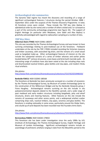 Archaeological site summaries:
The dynamic tidal regime has meant the discovery and recording of a range of
significant archaeological features / structures during the period October 2008 –
September 2011 under the auspices of the Thames Discovery Programme. In total,
45 foreshore zones were visited. These include the TDP key sites (below in
alphabetical order by site name) and a number of others visited and / or surveyed as
a part of the community archaeology programme (see Figure 33). The support of
English Heritage (in particular John Meadows, Jane Sidell and Alex Bayliss) is
gratefully acknowledged with regard to radiocarbon sampling at a number of sites.

TDP Key Sites:
Alderman Stairs FTH02: NGR 533961 180257
This site was recorded by the Thames Archaeological Survey and was known to have
surviving archaeology relating to post-medieval use of the foreshore. Fieldwork
undertaken at the site by the TDP / FROG included recording the Victorian masonry
and timber causeway, with associated log drain, and the remains of a small vessel
used as bargebed make-up. Other archaeological features of interest on the site
include the substantial remains of a series of timber wharves and earlier jetties
located below 20th century structures, crane bases and brick built riverside walls. An
interesting range of artefacts have also been noted at the site including ships nails
and disarticulated nautical timbers, glass bottles and clay pipes, and modern Hindu
ritual artefacts.

Site photos:
http://www.flickr.com/photos/thamesdiscovery/collections/72157623253948359/

Bankside FSW11: NGR 532043 180568
The foreshore at Bankside has been previously surveyed on a number of occasions:
by the Thames Archaeological Survey, by Museum of London Archaeology (prior to
the construction of the Millennium Bridge) and by the Bankside Stewards group /
Fiona Haughey. Archaeological remains surviving on the site include in situ
paleoenvironmental deposits (dated to the Neolithic period), and a wide range of
post medieval and early modern structures including bargebeds, jetty and wharf
structures, drains and mooring features. Other features on the site include the
remains of causeways and other access points, and a widespread artefact scatter
comprising ships nails, nautical timbers, clay pipes, ceramics and glass bottles. The
foreshore is eroding noticeably in some areas, particularly around the Globe Stairs,
and a build up of sand deposits has been recorded near the Founders Arms Stairs.

Site photos:
http://www.flickr.com/photos/thamesdiscovery/collections/72157623378566632/

Bermondsey FSW01: NGR 534265 179832
This foreshore site has been under investigation since the early 1990s by UCL
(Institute of Archaeology), the Thames Archaeological Survey, English Heritage and
Museum of London Archaeology. Significant archaeological remains include an
assemblage of prehistoric artefacts ranging in date from the Mesolithic period to the
 