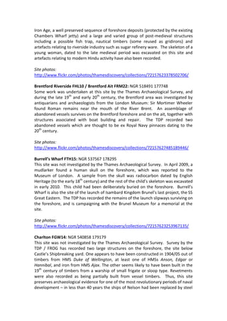 Iron Age, a well preserved sequence of foreshore deposits (protected by the existing
Chambers Wharf jetty) and a large and varied group of post-medieval structures
including a possible fish trap, nautical timbers (some reused as gridirons) and
artefacts relating to riverside industry such as sugar refinery ware. The skeleton of a
young woman, dated to the late medieval period was excavated on this site and
artefacts relating to modern Hindu activity have also been recorded.

Site photos:
http://www.flickr.com/photos/thamesdiscovery/collections/72157623378502706/

Brentford Riverside FHL10 / Brentford Ait FRM22: NGR 518491 177748
Some work was undertaken at this site by the Thames Archaeological Survey, and
during the late 19th and early 20th century, the Brentford area was investigated by
antiquarians and archaeologists from the London Museum: Sir Mortimer Wheeler
found Roman remains near the mouth of the River Brent. An assemblage of
abandoned vessels survives on the Brentford foreshore and on the ait, together with
structures associated with boat building and repair. The TDP recorded two
abandoned vessels which are thought to be ex Royal Navy pinnaces dating to the
20th century.

Site photos:
http://www.flickr.com/photos/thamesdiscovery/collections/72157627485189446/

Burrell’s Wharf FTH15: NGR 537567 178295
This site was not investigated by the Thames Archaeological Survey. In April 2009, a
mudlarker found a human skull on the foreshore, which was reported to the
Museum of London. A sample from the skull was radiocarbon dated by English
Heritage (to the early 18th century) and the rest of the child’s skeleton was excavated
in early 2010. This child had been deliberately buried on the foreshore. Burrell’s
Wharf is also the site of the launch of Isambard Kingdom Brunel’s last project, the SS
Great Eastern. The TDP has recorded the remains of the launch slipways surviving on
the foreshore, and is campaigning with the Brunel Museum for a memorial at the
site.

Site photos:
http://www.flickr.com/photos/thamesdiscovery/collections/72157623253967135/

Charlton FGW14: NGR 540858 179179
This site was not investigated by the Thames Archaeological Survey. Survey by the
TDP / FROG has recorded two large structures on the foreshore, the site below
Castle’s Shipbreaking yard. One appears to have been constructed in 1904/05 out of
timbers from HMS Duke of Wellington, at least one of HMSs Anson, Edgar or
Hannibal, and iron from HMS Ajax. The other seems likely to have been built in the
19th century of timbers from a warship of small frigate or sloop type. Revetments
were also recorded as being partially built from vessel timbers. Thus, this site
preserves archaeological evidence for one of the most revolutionary periods of naval
development – in less than 40 years the ships of Nelson had been replaced by steel
 