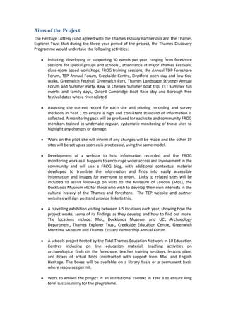 Aims of the Project
The Heritage Lottery Fund agreed with the Thames Estuary Partnership and the Thames
Explorer Trust that during the three year period of the project, the Thames Discovery
Programme would undertake the following activities:

   ●   Initiating, developing or supporting 30 events per year, ranging from foreshore
       sessions for special groups and schools , attendance at major Thames Festivals,
       class-room based workshops, FROG training sessions, the Annual TDP Foreshore
       Forum, TEP Annual Forum, Creekside Centre, Deptford open day and low tide
       walks, Greenwich Festival, Greenwich Park, Thames Landscape Strategy Annual
       Forum and Summer Party, Kew to Chelsea Summer boat trip, TET summer fun
       events and family days, Oxford Cambridge Boat Race day and Borough free
       festival dates where river related.

   ●   Assessing the current record for each site and piloting recording and survey
       methods in Year 1 to ensure a high and consistent standard of information is
       collected. A monitoring pack will be produced for each site and community FROG
       members trained to undertake regular, systematic monitoring of those sites to
       highlight any changes or damage.

   ●   Work on the pilot site will inform if any changes will be made and the other 19
       sites will be set up as soon as is practicable, using the same model.

   ●   Development of a website to host information recorded and the FROG
       monitoring work as it happens to encourage wider access and involvement in the
       community and will use a FROG blog, with additional contextual material
       developed to translate the information and finds into easily accessible
       information and images for everyone to enjoy. Links to related sites will be
       included to assist follow-up on visits to the Museum of London (MoL), the
       Docklands Museum etc for those who wish to develop their own interests in the
       cultural history of the Thames and foreshore. The TEP website and partner
       websites will sign post and provide links to this.

   ●   A travelling exhibition visiting between 3-5 locations each year, showing how the
       project works, some of its findings as they develop and how to find out more.
       The locations include: MoL, Docklands Museum and UCL Archaeology
       Department, Thames Explorer Trust, Creekside Education Centre, Greenwich
       Maritime Museum and Thames Estuary Partnership Annual Forum.

   ●   A schools project hosted by the Tidal Thames Education Network in 10 Education
       Centres including on line education material, teaching activities on
       archaeological finds on the foreshore, teacher training sessions, lessons plans
       and boxes of actual finds constructed with support from MoL and English
       Heritage. The boxes will be available on a library basis or a permanent basis
       where resources permit.

   ●   Work to embed the project in an institutional context in Year 3 to ensure long
       term sustainability for the programme.
 