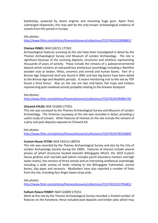 battleships, powered by steam engines and mounting huge guns. Apart from
submerged shipwrecks, this may well be the only known archaeological evidence of
vessels from this period in Europe.

Site photos:
http://www.flickr.com/photos/thamesdiscovery/collections/72157623253828865/

Chelsea FKN01: NGR 526715 177301
Archaeological features surviving at this site have been investigated in detail by the
Thames Archaeological Survey and Museum of London Archaeology. The site is
significant because of the surviving deposits, structures and artefacts representing
thousands of years of activity. These include the remains of a paleoenvironmental
deposit which contains an extraordinary artefactual assemblage including a Neolithic
wooden club or beater, lithics, ceramics and animal and human bones. Part of a
Bronze Age trepanned skull was found in 2001 and two leg bones have been dated
to the Bronze Age and Neolithic periods. A recent monitoring visit to the site by TDP
found a third femur. Also on the site are two mid-Saxon fish traps and timbers
representing post-medieval activity probably relating to the Greaves boatyard.

Site photos:
http://www.flickr.com/photos/thamesdiscovery/collections/72157623378489178/

Chiswick FHL20: NGR 521828 177921
This site was surveyed by the Thames Archaeological Survey and Museum of London
Archaeology. The Victorian causeway at the site was recorded in detail, providing a
useful study of erosion. Other features of interest on the site include the remains of
a jetty and peat deposits exposed on Chiswick Ait.

Site photos:
http://www.flickr.com/photos/thamesdiscovery/collections/72157623378522804/

Custom House FCY04: NGR 533113 180576
This site was recorded by the Thames Archaeological Survey and also by the City of
London Archaeology Society during the 1990s. Features of interest include several
phases of wharf structures located beneath Billingsgate Wharf, the 1819 Custom
House gridiron and riverside wall (which includes parish boundary markers and high
water marks), the remains of three vessels and an interesting artefactual assemblage
including a wide variety of shells relating to the Billingsgate Fishmarket, animal
bones, clay pipes and ceramics. Mudlarkers have also reported a number of finds
from the site, including four Anglo-Saxon strap ends.

Site photos:
http://www.flickr.com/photos/thamesdiscovery/collections/72157623253795681/

Fulham Palace FHM07: NGR 524009 175951
Work at this site by the Thames Archaeological Survey recorded a limited number of
features on the foreshore; these included peat deposits and timber piles which may
 
