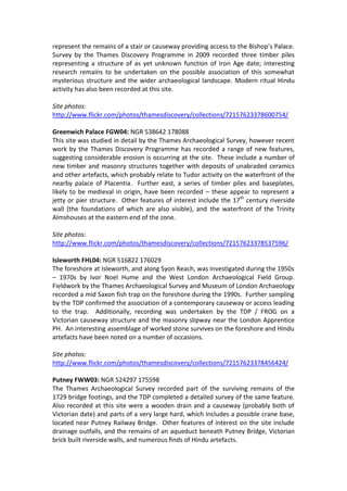 represent the remains of a stair or causeway providing access to the Bishop’s Palace.
Survey by the Thames Discovery Programme in 2009 recorded three timber piles
representing a structure of as yet unknown function of Iron Age date; interesting
research remains to be undertaken on the possible association of this somewhat
mysterious structure and the wider archaeological landscape. Modern ritual Hindu
activity has also been recorded at this site.

Site photos:
http://www.flickr.com/photos/thamesdiscovery/collections/72157623378600754/

Greenwich Palace FGW04: NGR 538642 178088
This site was studied in detail by the Thames Archaeological Survey, however recent
work by the Thames Discovery Programme has recorded a range of new features,
suggesting considerable erosion is occurring at the site. These include a number of
new timber and masonry structures together with deposits of unabraded ceramics
and other artefacts, which probably relate to Tudor activity on the waterfront of the
nearby palace of Placentia. Further east, a series of timber piles and baseplates,
likely to be medieval in origin, have been recorded – these appear to represent a
jetty or pier structure. Other features of interest include the 17th century riverside
wall (the foundations of which are also visible), and the waterfront of the Trinity
Almshouses at the eastern end of the zone.

Site photos:
http://www.flickr.com/photos/thamesdiscovery/collections/72157623378537596/

Isleworth FHL04: NGR 516822 176029
The foreshore at Isleworth, and along Syon Reach, was investigated during the 1950s
– 1970s by Ivor Noel Hume and the West London Archaeological Field Group.
Fieldwork by the Thames Archaeological Survey and Museum of London Archaeology
recorded a mid Saxon fish trap on the foreshore during the 1990s. Further sampling
by the TDP confirmed the association of a contemporary causeway or access leading
to the trap. Additionally, recording was undertaken by the TDP / FROG on a
Victorian causeway structure and the masonry slipway near the London Apprentice
PH. An interesting assemblage of worked stone survives on the foreshore and Hindu
artefacts have been noted on a number of occasions.

Site photos:
http://www.flickr.com/photos/thamesdiscovery/collections/72157623378456424/

Putney FWW03: NGR 524297 175598
The Thames Archaeological Survey recorded part of the surviving remains of the
1729 bridge footings, and the TDP completed a detailed survey of the same feature.
Also recorded at this site were a wooden drain and a causeway (probably both of
Victorian date) and parts of a very large hard, which includes a possible crane base,
located near Putney Railway Bridge. Other features of interest on the site include
drainage outfalls, and the remains of an aqueduct beneath Putney Bridge, Victorian
brick built riverside walls, and numerous finds of Hindu artefacts.
 