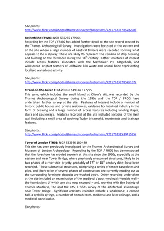 Site photos:
http://www.flickr.com/photos/thamesdiscovery/collections/72157623378528208/

Rotherhithe FSW03: NGR 535265 179964
Recording by the TDP / FROG has added further detail to the site record created by
the Thames Archaeological Survey. Investigations were focussed at the eastern end
of the site where a large number of nautical timbers were recorded forming what
appears to be a slipway; these are likely to represent the remains of ship breaking
and building on the foreshore during the 18th century. Other structures of interest
include access features associated with the Mayflower PH, bargebeds, and
widespread artefact scatters of Delftware kiln waste and animal bone representing
localised waterfront activity.

Site photos:
http://www.flickr.com/photos/thamesdiscovery/collections/72157623378576102/

Strand-on-the-Green FHL12: NGR 519314 177795
This zone, which includes the small island at Oliver’s Ait, was recorded by the
Thames Archaeological Survey during the 1990s and the TDP / FROG have
undertaken further survey at the site. Features of interest include a number of
historic public houses and private residences, evidence for localised industry in the
form of brewing and a large number of access features including landing stages,
stairs and causeways. Features recorded at the site included sections of the river
wall (including a small area of surviving Tudor brickwork), revetments and drainage
features.

Site photos:
http://www.flickr.com/photos/thamesdiscovery/collections/72157623253941595/

Tower of London FTH01: NGR 533546 180440
This site has been previously investigated by the Thames Archaeological Survey and
Museum of London Archaeology. Recording by the TDP / FROG has demonstrated
that the foreshore has eroded severely at this site since the 1990s, especially at the
eastern end near Tower Bridge, where previously unexposed structures, likely to be
two phases of a river stair or jetty, probably of 17th or 18th century date, have been
recorded. These substantial structures, comprising a series of timber baseplates and
piles, and likely to be of several phases of construction are currently eroding out as
the surrounding foreshore deposits are washed away. Other recording undertaken
at the site included an examination of the medieval / post-medieval riverside wall –
the foundations of which are also now exposed – and, working with the Society of
Thames Mudlarks, TAF and the PAS, a finds survey of the artefactual assemblage
near Tower Bridge. Significant artefacts recorded include a whalebone, a cannon
ball, a syphilis syringe, a number of Roman coins, medieval and later coinage, and a
medieval bone buckle.

Site photos:
 