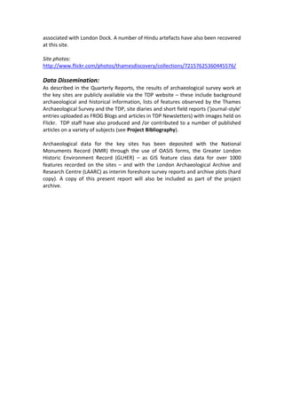 associated with London Dock. A number of Hindu artefacts have also been recovered
at this site.

Site photos:
http://www.flickr.com/photos/thamesdiscovery/collections/72157625360445576/

Data Dissemination:
As described in the Quarterly Reports, the results of archaeological survey work at
the key sites are publicly available via the TDP website – these include background
archaeological and historical information, lists of features observed by the Thames
Archaeological Survey and the TDP, site diaries and short field reports (‘journal-style’
entries uploaded as FROG Blogs and articles in TDP Newsletters) with images held on
Flickr. TDP staff have also produced and /or contributed to a number of published
articles on a variety of subjects (see Project Bibliography).

Archaeological data for the key sites has been deposited with the National
Monuments Record (NMR) through the use of OASIS forms, the Greater London
Historic Environment Record (GLHER) – as GIS feature class data for over 1000
features recorded on the sites – and with the London Archaeological Archive and
Research Centre (LAARC) as interim foreshore survey reports and archive plots (hard
copy). A copy of this present report will also be included as part of the project
archive.
 