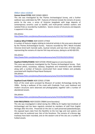 Other sites visited:
Cannon Street FCY03: NGR 532665 180615
This site was investigated by the Thames Archaeological Survey, and a further
walkover was undertaken by TDP. Features of interest include the remains of access
points to the area, a series of Victorian bargebeds with large deposits of
contemporary ceramics used as backfill, and multi-period artefact scatters and
isolated finds as recorded by mudlarkers. Severe erosion of structures and deposits
is apparent in this zone.

Site photos:
http://www.flickr.com/photos/thamesdiscovery/sets/72157627531580585/

Crabtree Wharf FHM04: NGR 523372 177410
A number of features largely relating to industrial activity in the area were observed
by the Thames Archaeological Survey. Features recorded by TDP / MoLA included
Victorian brick built riverside walls, nautical remains and two lines of timber piles,
representing the remains of a barrier fish trap and access, dating to cal AD 420-591.

Site photos:
http://www.flickr.com/photos/thamesdiscovery/sets/72157612525119541/

Deptford FGW01/FGW02: NGR 537238 178160 (approx at zone boundary)
This zone was previously investigated by the Thames Archaeological Survey. Post-
medieval jetties, causeways, slipways, bargebeds and revetments were identified
along with a number of features constructed from vessel timbers and probably
associated with Deptford Royal Naval Dockyard.
Site photos:
http://www.flickr.com/photos/thamesdiscovery/sets/72157627656599066/

Deptford Creek FGW29: NGR 537655 177399
Parts of the creek were surveyed by Museum of London Archaeology during the
1990s. During a walkover of the creek with Creekside Trust, post medieval and
modern structures were observed and photographed, together with a number of
abandoned vessels.

Site photos:
http://www.flickr.com/photos/thamesdiscovery/sets/72157614629704146/

Erith FBX15/FBX16: NGR 553220 178064 (zone boundary)
This site was investigated in detail during the 1990s by Dr Sophie Seel (Institute of
Archaeology) and has been regularly revisited by members of staff from English
Heritage after this time. Preserved on the site is a well preserved palaeolandscape;
the exposed layers date from the Neolithic to the Iron Age and root systems and
whole trees lie scattered over 1km of the foreshore. The remains of a Bronze Age
trackway have been recorded, and on the western end of the site are a number of
hulked vessels.
 