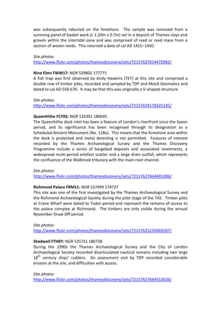 was subsequently reburied on the foreshore. The sample was removed from a
surviving panel of basket work (c 1.20m x 0.7m) set in a deposit of Thames clays and
gravels within the intertidal zone and was comprised of reed or reed mace from a
section of woven reeds. This returned a date of cal AD 1415–1450.

Site photos:
http://www.flickr.com/photos/thamesdiscovery/sets/72157627654472982/

Nine Elms FWW17: NGR 529802 177771
A fish trap was first observed by Andy Hawkins (TET) at this site and comprised a
double row of timber piles, recorded and sampled by TDP and MoLA Geomatics and
dated to cal AD 550-670. It may be that this was originally a V-shaped structure.

Site photos:
http://www.flickr.com/photos/thamesdiscovery/sets/72157624178325145/

Queenhithe FCY02: NGR 532391 180695
The Queenhithe dock inlet has been a feature of London’s riverfront since the Saxon
period, and its significance has been recognised through its designation as a
Scheduled Ancient Monument (No. 118a). This means that the foreshore area within
the dock is protected and metal detecting is not permitted. Features of interest
recorded by the Thames Archaeological Survey and the Thames Discovery
Programme include a series of bargebed deposits and associated revetments, a
widespread multi-period artefact scatter and a large drain outfall, which represents
the confluence of the Walbrook tributary with the main river channel.

Site photos:
http://www.flickr.com/photos/thamesdiscovery/sets/72157627664401306/

Richmond Palace FRM11: NGR 517499 174727
This site was one of the first investigated by the Thames Archaeological Survey and
the Richmond Archaeological Society during the pilot stage of the TAS. Timber piles
at Crane Wharf were dated to Tudor period and represent the remains of access to
the palace complex at Richmond. The timbers are only visible during the annual
November Draw-Off period.

Site photos:
http://www.flickr.com/photos/thamesdiscovery/sets/72157625235069187/

Shadwell FTH07: NGR 535731 180738
During the 1990s the Thames Archaeological Survey and the City of London
Archaeological Society recorded disarticulated nautical remains including two large
18th century ships’ rudders. An assessment visit by TDP recorded considerable
erosion at the site, and difficulties with access.

Site photos:
http://www.flickr.com/photos/thamesdiscovery/sets/72157627664552626/
 