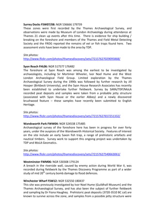 Surrey Docks FSW07/08: NGR 536666 179739
These zones were first recorded by the Thames Archaeological Survey, and
observations were made by Museum of London Archaeology during attendance at
Thames 21 clean up events after this time. There is evidence for ship building /
breaking on the foreshore and members of the Thames and Field Metal Detecting
Society and the FROG reported the remains of eel or fish traps found here. Two
assessment visits have been made to the area by TDP.

Site photos:
http://www.flickr.com/photos/thamesdiscovery/sets/72157627029095868/

Syon Reach FHL06: NGR 517577 176482
The foreshore at Syon Reach was among the earliest to be investigated by
archaeologists, including Sir Mortimer Wheeler, Ivor Noel Hume and the West
London Archaeological Field Group. Limited exploration by the Thames
Archaeological Survey during the 1990s was followed by further research by Jill
Hooper (Birkbeck University), and the Syon House Research Associates has recently
been established to undertake further fieldwork. Survey by SARA/TDP/MoLA
recorded peat deposits and samples were taken from a probable jetty structure
(associated with Syon House or the earlier Abbey) and a newly discovered
brushwood feature – these samples have recently been submitted to English
Heritage.

Site photos:
http://www.flickr.com/photos/thamesdiscovery/sets/72157627657251332/

Wandsworth Park FWW04: NGR 524538 175485
Archaeological survey of the foreshore here has been in progress for over forty
years, under the auspices of the Wandsworth Historical Society. Features of interest
on the site include an early Saxon fish trap, a range of prehistoric artefacts and
nautical timbers. Survey work to support this ongoing project was undertaken by
TDP and MoLA Geomatics.

Site photos:
http://www.flickr.com/photos/thamesdiscovery/sets/72157627540663061/

Westminster FWM06: NGR 530308 179124
A breach in the riverside wall, caused by enemy action during World War II, was
recorded during fieldwork by the Thames Discovery Programme as part of a wider
study of mid 20th century bomb damage to flood defences.

Winchester Wharf FSW12: NGR 532550 180437
This site was previously investigated by Ivor Noel Hume (Guildhall Museum) and the
Thames Archaeological Survey, and has also been the subject of further fieldwork
and sampling by Dr Fiona Haughey. Prehistoric peat deposits (3720-3510 BC cal) are
known to survive across the zone, and samples from a possible jetty structure were
 