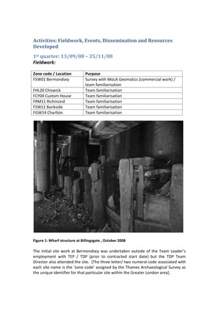Activities: Fieldwork, Events, Dissemination and Resources
Developed
1st quarter: 13/09/08 – 25/11/08
Fieldwork:

Zone code / Location           Purpose
FSW01 Bermondsey               Survey with MoLA Geomatics (commercial work) /
                               team familiarisation
FHL20 Chiswick                 Team familiarisation
FCY04 Custom House             Team familiarisation
FRM11 Richmond                 Team familiarisation
FSW11 Bankside                 Team familiarisation
FGW14 Charlton                 Team familiarisation




Figure 1: Wharf structure at Billingsgate , October 2008

The initial site work at Bermondsey was undertaken outside of the Team Leader’s
employment with TEP / TDP (prior to contracted start date) but the TDP Team
Director also attended the site. [The three letter/ two numeral code associated with
each site name is the ‘zone code’ assigned by the Thames Archaeological Survey as
the unique identifier for that particular site within the Greater London area].
 