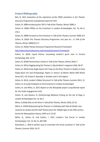 Project Bibliography
Bell, N. 2011 Evaluation of the experience of the FROG volunteers in the Thames
Discovery Programme (unpublished report for HLF)
Cohen, N. 2008 Introducing the TDP in Talk of the Thames, Winter 2008, 6
Cohen, N. 2009a FROGs on the Foreshore in London Archaeologist, Vol. 12, No 6,
170-1
Cohen, N. 2009b Forward on the Foreshore in Talk of the Thames, Summer 2009, 8-9
Cohen, N. 2010a The Thames Discovery Programme: one year on... in Talk of the
Thames, Winter 2009/10, 6-7
Cohen, N. 2010b Thames Discovery Programme Research Framework
http://www.thamesdiscovery.org/riverpedia/research-framework
Cohen, N. 2010c Liquid History: excavating London’s great river in Current
Archaeology 244, 12-19
Cohen, N. 2010d Partnership in Action in Talk of the Thames, Winter 2010, 7
Cohen, N. 2011a Digging along the Thames in Dig (children’s magazine USA), 26-27
Cohen, N. 2011b Early Anglo-Saxon Fish Traps on the River Thames in Studies in Early
Anglo-Saxon Art and Archaeology; Papers in Honour of Martin Welch BAR British
Series 527, 131-8 (eds A. Reynolds, S. Brookes and S. Harrington)
Cohen, N. 2011c London’s Oldest Structure? in Talk of the Thames, Summer 2011, 12
Cohen, N. (in prep) Fieldwork on the Foreshore in London Archaeologist
Cohen, N. and Milne, G. 2011 Report on the Riverpedia project (unpublished report
for UCL Public Engagement Unit)
Cohen, N. and Stevens, N. (forthcoming) Medieval Fishing on the Isle of Dogs in
London Archaeologist Vol. 13, No 2
Milne, G 2010a Blitz on the River in Talk of the Thames, Winter 2010, 22-23
Milne, G. 2010b Rediscovering the Thames in J Galloway (ed) Tides & Floods: new
research on London and the tidal Thames from the Middle Ages to the 20th century
Centre for Metropolitan History, WPS no 4, 57-62
Milne, G., Cohen, N. and Cotton, J. 2011 London’s Top Secret in London
Archaeologist, Vol. 12, No 11, 287-289
Richardson, L. 2010 A perfect way to remember the Great Leviathan in Talk of the
Thames, Summer 2010, 16-17
 