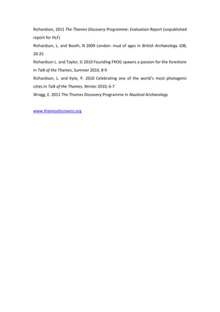 Richardson, 2011 The Thames Discovery Programme: Evaluation Report (unpublished
report for HLF)
Richardson, L. and Booth, N 2009 London: mud of ages in British Archaeology 108,
20-25
Richardson L. and Taylor, G 2010 Founding FROG spawns a passion for the foreshore
in Talk of the Thames, Summer 2010, 8-9
Richardson, L. and Kyte, P. 2010 Celebrating one of the world’s most photogenic
cities in Talk of the Thames, Winter 2010, 6-7
Wragg, E. 2011 The Thames Discovery Programme in Nautical Archaeology


www.thamesdiscovery.org
 