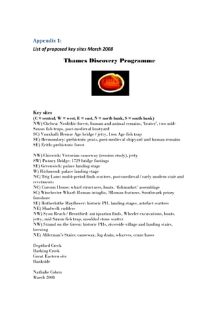 Appendix 1:
List of proposed key sites March 2008

                 Thames Discovery Programme




Key sites
(C = central, W = west, E = east, N = north bank, S = south bank)
NW) Chelsea: Neolithic forest, human and animal remains, ‘beater’, two mid-
Saxon fish traps, post-medieval boatyard
SC) Vauxhall: Bronze Age bridge / jetty, Iron Age fish trap
SE) Bermondsey: prehistoric peats, post-medieval shipyard and human remains
SE) Erith: prehistoric forest

NW) Chiswick: Victorian causeway (erosion study), jetty
SW) Putney Bridge: 1729 bridge footings
SE) Greenwich: palace landing stage
W) Richmond: palace landing stage
NC) Trig Lane: multi-period finds scatters, post-medieval / early modern stair and
revetments
NC) Custom House: wharf structures, boats, ‘fishmarket’ assemblage
SC) Winchester Wharf: Roman intaglio, ?Roman features, Southwark priory
foreshore
SE) Rotherhithe Mayflower: historic PH, landing stages, artefact scatters
NE) Shadwell: rudders
NW) Syon Reach / Brentford: antiquarian finds, Wheeler excavations, boats,
jetty, mid Saxon fish trap, moulded stone scatter
NW) Strand on the Green: historic PHs, riverside village and landing stairs,
brewing
NE) Alderman’s Stairs: causeway, log drain, wharves, crane bases

Deptford Creek
Barking Creek
Great Eastern site
Bankside

Nathalie Cohen
March 2008
 
