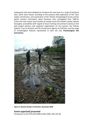 Subsequent visits were designed to introduce the new team to a range of foreshore
sites, which were chosen according to the previous field experience of the Team
Leader and Director, and examination of the Thames Archaeological Survey archive
(which contains information about foreshore sites investigated from 1996-9).
Criteria for sites chosen were location (a sample across the Greater London riparian
boroughs); accessibility (with regard to future training and outreach events); to link
with project partners and supporter organisations (in this quarter, the Thames
Explorer Trust at Chiswick and the Environment Agency at Charlton); and the range
of archaeological features represented at each site (see Archaeological Site
Summaries).




Figure 2: Nautical timbers at Charlton, November 2008

Events organised/ presented:
Introduction to the TDP (22/11/08) at MoL [NRC, GM, LJR, DJ]
 