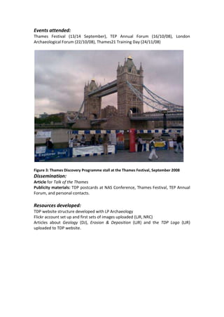 Events attended:
Thames Festival (13/14 September), TEP Annual Forum (16/10/08), London
Archaeological Forum (22/10/08), Thames21 Training Day (24/11/08)




Figure 3: Thames Discovery Programme stall at the Thames Festival, September 2008
Dissemination:
Article for Talk of the Thames
Publicity materials: TDP postcards at NAS Conference, Thames Festival, TEP Annual
Forum, and personal contacts.

Resources developed:
TDP website structure developed with LP Archaeology
Flickr account set up and first sets of images uploaded (LJR, NRC)
Articles about Geology (DJ), Erosion & Deposition (LJR) and the TDP Logo (LJR)
uploaded to TDP website.
 
