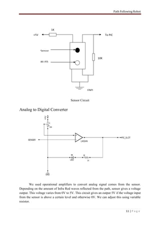 Path Following Robot




                          1K
           +5V                                                     To PIC




                 Sensor

                                                             10K
                 IR LED




                                                     GND


                                        Sensor Circuit

Analog to Digital Converter




        We used operational amplifiers to convert analog signal comes from the sensor.
Depending on the amount of Infra Red waves reflected from the path, sensor gives a voltage
output. This voltage varies from 0V to 5V. This circuit gives an output 5V if the voltage input
from the sensor is above a certain level and otherwise 0V. We can adjust this using variable
resistor.

                                                                                     11 | P a g e
 
