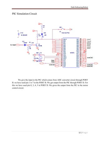Path Following Robot


PIC Simulation Circuit




        We give the input to the PIC which comes from ADC converter circuit through PORT
B. we have used pin 1 to 7 in the PORT B. We get output from the PIC through PORT D. For
this we have used pin 0, 3, 4, 5 in PORT D. We gives the output from the PIC to the motor
control circuit.




                                                                              12 | P a g e
 