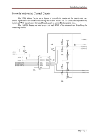 Path Following Robot


Motor Interface and Control Circuit
       The L298 Motor Driver has 4 inputs to control the motion of the motors and two
enable inputswhich are used for switching the motors on and off. To control the speed of the
motors a PWM waveform with variable duty cycle is applied to the enable pins.
       The 1N4004 diodes are used to prevent back EMF of the motors from disturbing the
remaining circuit.




                                                                                13 | P a g e
 
