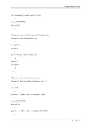 Path Following Robot




else if((input(PIN_C0)) && (!(input(PIN_B5))))

       {

output_D(0b00000001);

delay_us(100);

       }



//this part detect the marks that leads robot through a junction

if((input(PIN_B6))&& (!(input(PIN_B7))))

       {

turn_right=1;

turn_left=0;

       }

if((input(PIN_B2))&& (!(input(PIN_B1))))

           {

turn_left=1;

turn_right=0;

           }

   }



//This part turns the robot to right in a junction

if(((input(PIN_B1))|| (input(PIN_B7))) &&turn_right==1)

       {

junction=1;

       }

if(junction==1 &&turn_right==1 && input(PIN_B4))

       {

output_D(0b00000001);

delay_us(100);

       }

if(junction==1 &&turn_right==1 && (!( input(PIN_B4))))

       {



                                                                            16 | P a g e
 