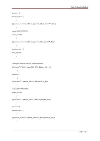 Path Following Robot


junction=0;

junction_over=1;

      }

if(junction_over==1 &&turn_right==1 && (!( input(PIN_B4))))

      {

output_D(0b00000001);

delay_us(100);

      }

if(junction_over==1 &&turn_right==1 && ( input(PIN_B4)))

      {

junction_over=0;

turn_right=0;

      }



//This part turns the robot to left in a junction

if(((input(PIN_B1))|| (input(PIN_B7))) &&turn_left==1)

          {

junction=1;

          }

if(junction==1 &&turn_left==1 && input(PIN_B4))

          {

output_D(0b00010000);

delay_us(100);

          }

if(junction==1 &&turn_left==1 && (!(input(PIN_B4))))

          {

junction=0;

junction_over=1;

          }

if(junction_over==1 &&turn_left==1 && (!(input(PIN_B4))))

          {




                                                                       17 | P a g e
 